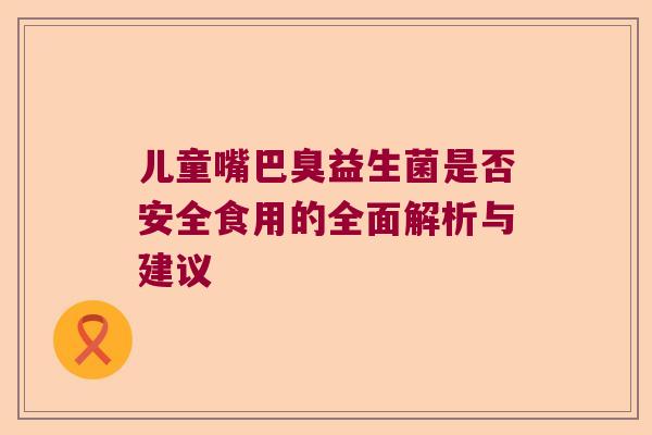 儿童嘴巴臭益生菌是否安全食用的全面解析与建议