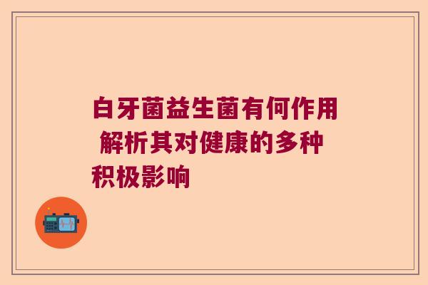 白牙菌益生菌有何作用 解析其对健康的多种积极影响
