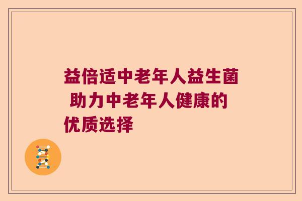 益倍适中老年人益生菌 助力中老年人健康的优质选择 益倍适中老年人益生菌 助力中老年人健康的优质选择