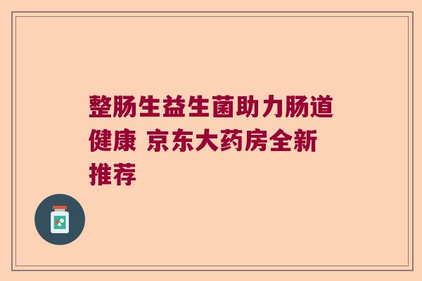 整肠生益生菌助力肠道健康 京东大药房全新推荐 整肠生益生菌助力肠道健康 京东大药房全新推荐