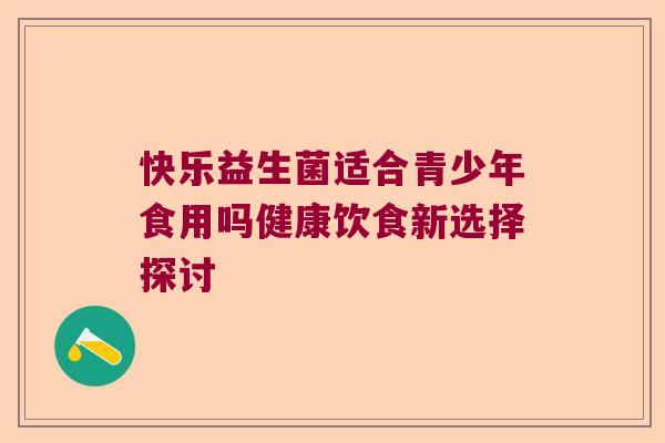 快乐益生菌适合青少年食用吗健康饮食新选择探讨