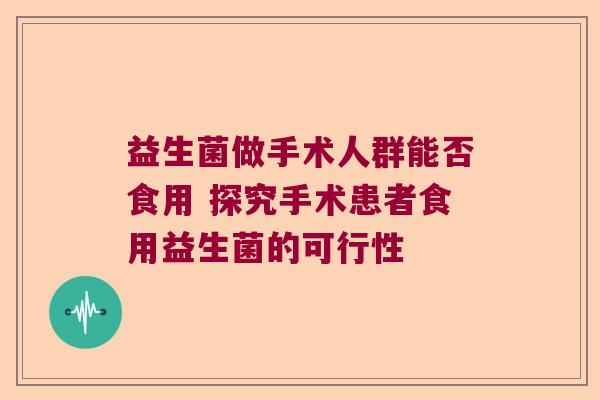 益生菌做手术人群能否食用 探究手术患者食用益生菌的可行性 益生菌做手术人群能否食用 探究手术患者食用益生菌的可行性