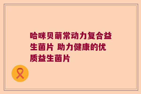 哈咪贝萌常动力复合益生菌片 助力健康的优质益生菌片 哈咪贝萌常动力复合益生菌片 助力健康的优质益生菌片