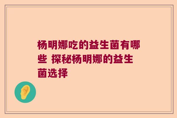 杨明娜吃的益生菌有哪些 探秘杨明娜的益生菌选择 杨明娜吃的益生菌有哪些 探秘杨明娜的益生菌选择