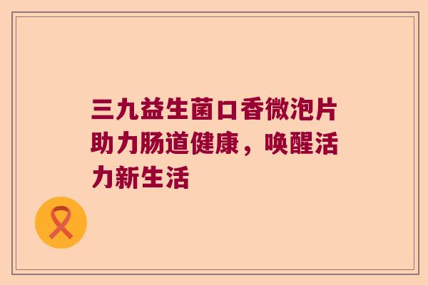 三九益生菌口香微泡片助力肠道健康，唤醒活力新生活