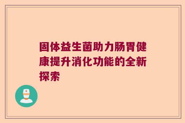 固体益生菌助力肠胃健康提升消化功能的全新探索