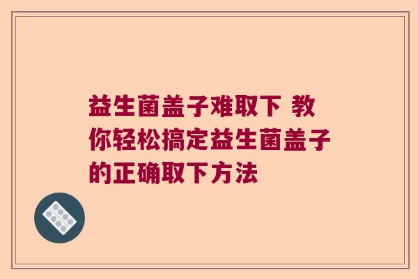 益生菌盖子难取下 教你轻松搞定益生菌盖子的正确取下方法