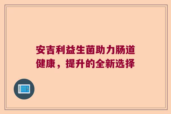安吉利益生菌助力肠道健康,提升的全新选择 安吉利益生菌助力肠道健康,提升的全新选择