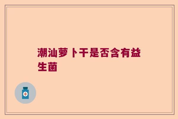 潮汕萝卜干是否含有益生菌 潮汕萝卜干是否含有益生菌