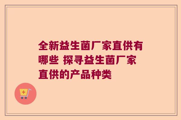 全新益生菌厂家直供有哪些 探寻益生菌厂家直供的产品种类