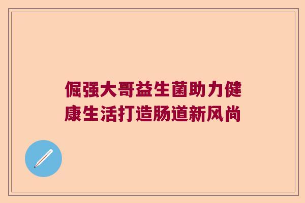 倔强大哥益生菌助力健康生活打造肠道新风尚 倔强大哥益生菌助力健康生活打造肠道新风尚