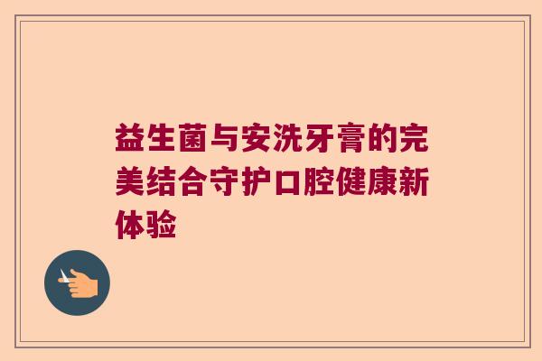 益生菌与安洗牙膏的完美结合守护口腔健康新体验 益生菌与安洗牙膏的完美结合守护口腔健康新体验