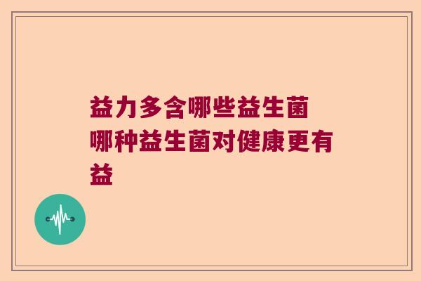 益力多含哪些益生菌 哪种益生菌对健康更有益 益力多含哪些益生菌 哪种益生菌对健康更有益