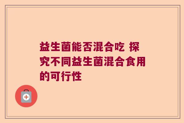 益生菌能否混合吃 探究不同益生菌混合食用的可行性 益生菌能否混合吃 探究不同益生菌混合食用的可行性