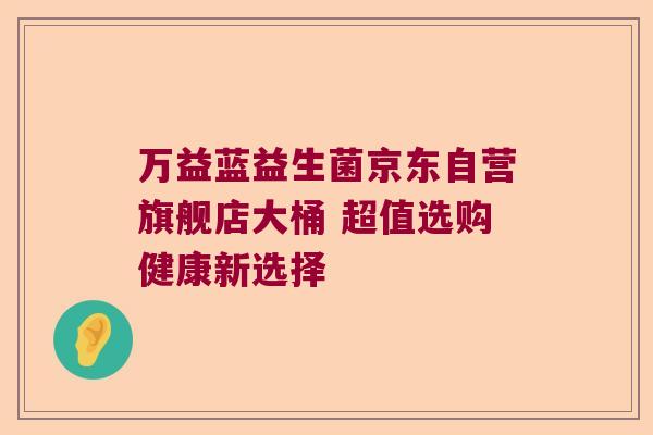万益蓝益生菌京东自营旗舰店大桶 超值选购健康新选择