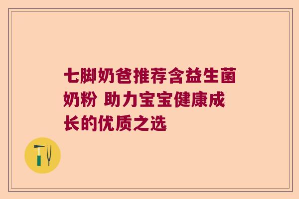 七脚奶爸推荐含益生菌奶粉 助力宝宝健康成长的优质之选 七脚奶爸推荐含益生菌奶粉 助力宝宝健康成长的优质之选