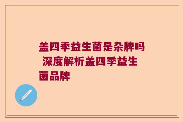 盖四季益生菌是杂牌吗 深度解析盖四季益生菌品牌 盖四季益生菌是杂牌吗 深度解析盖四季益生菌品牌