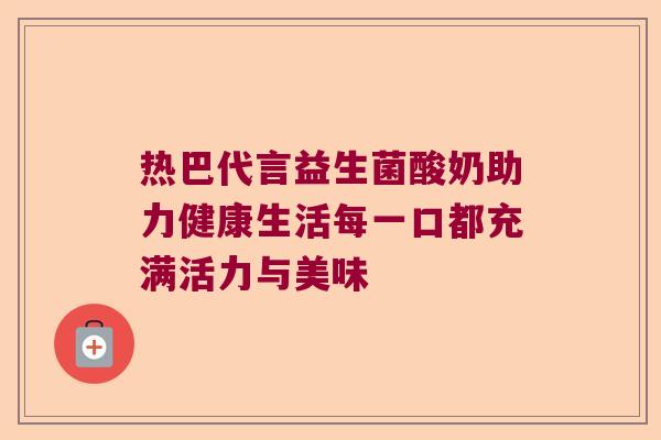 热巴代言益生菌酸奶助力健康生活每一口都充满活力与美味