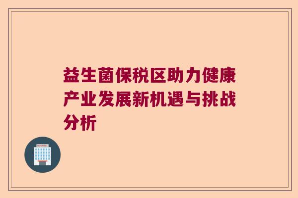 益生菌保税区助力健康产业发展新机遇与挑战分析 益生菌保税区助力健康产业发展新机遇与挑战分析