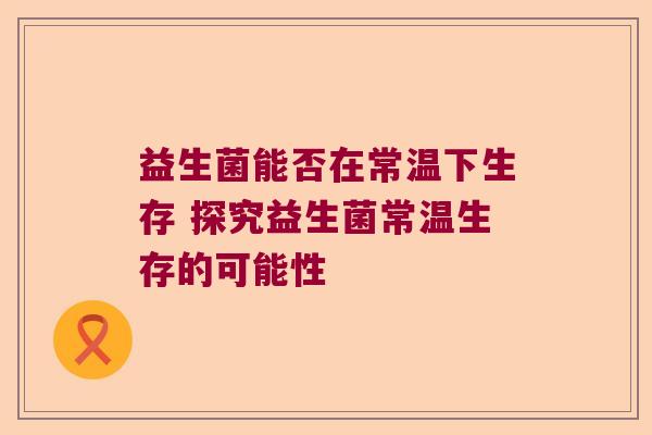 益生菌能否在常温下生存 探究益生菌常温生存的可能性