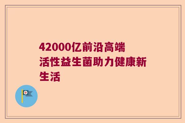 42000亿前沿高端活性益生菌助力健康新生活 42000亿前沿高端活性益生菌助力健康新生活
