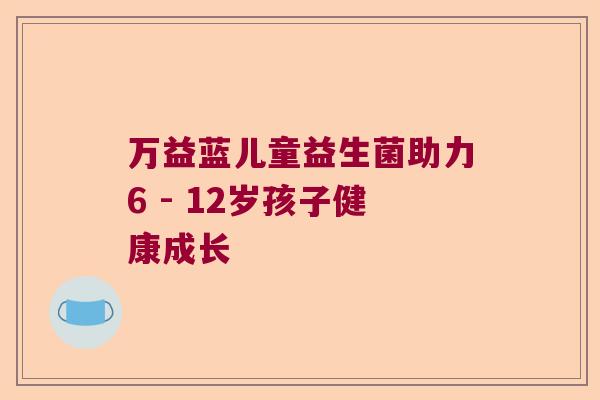 万益蓝儿童益生菌助力6 - 12岁孩子健康成长 万益蓝儿童益生菌助力6 - 12岁孩子健康成长