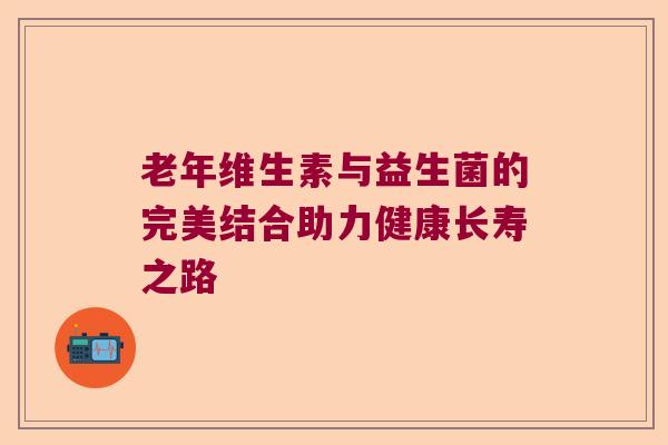 老年维生素与益生菌的完美结合助力健康长寿之路 老年维生素与益生菌的完美结合助力健康长寿之路