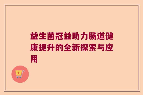 益生菌冠益助力肠道健康提升的全新探索与应用 益生菌冠益助力肠道健康提升的全新探索与应用
