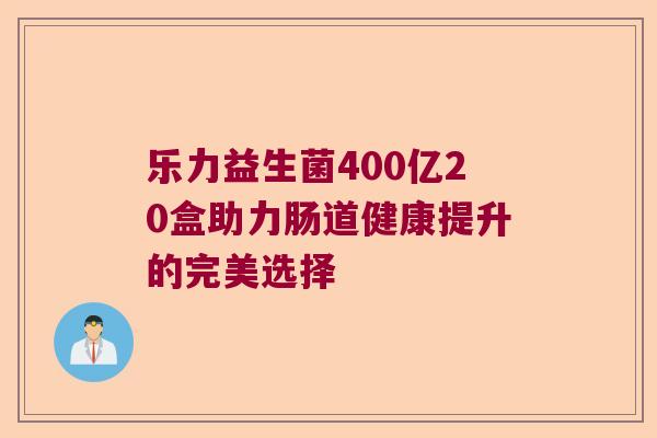 乐力益生菌400亿20盒助力肠道健康提升的完美选择 乐力益生菌400亿20盒助力肠道健康提升的完美选择
