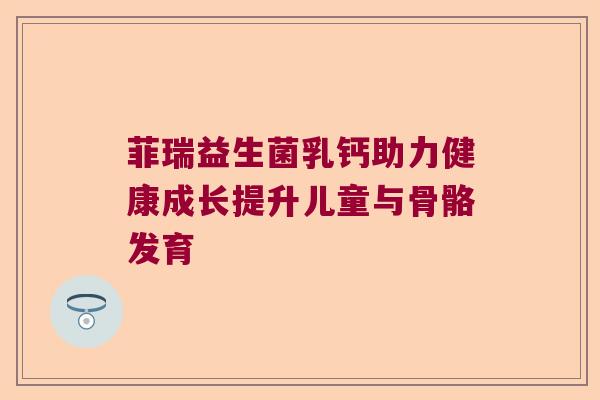 菲瑞益生菌乳钙助力健康成长提升儿童与骨骼发育