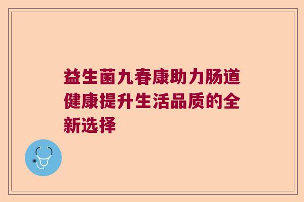 益生菌九春康助力肠道健康提升生活品质的全新选择 益生菌九春康助力肠道健康提升生活品质的全新选择