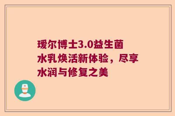 瑷尔博士3.0益生菌水乳焕活新体验，尽享水润与修复之美