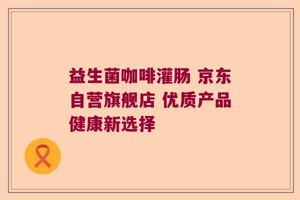 益生菌咖啡灌肠 京东自营旗舰店 优质产品健康新选择 益生菌咖啡灌肠 京东自营旗舰店 优质产品健康新选择