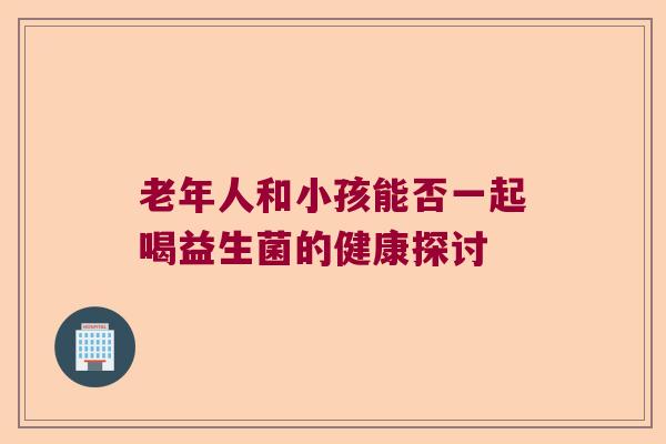 老年人和小孩能否一起喝益生菌的健康探讨