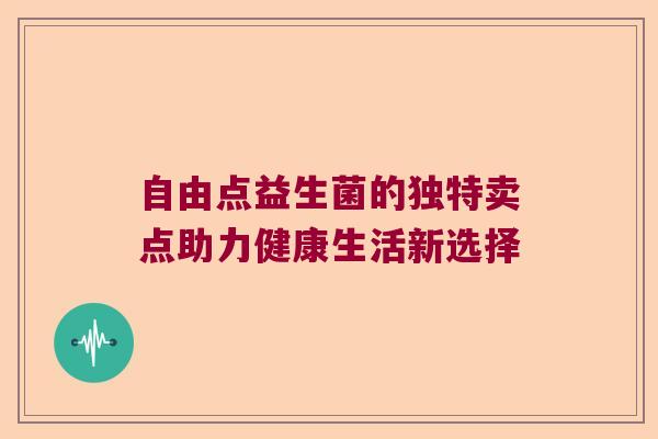 自由点益生菌的独特卖点助力健康生活新选择 自由点益生菌的独特卖点助力健康生活新选择