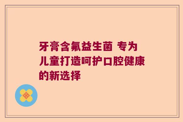 牙膏含氟益生菌 专为儿童打造呵护口腔健康的新选择 牙膏含氟益生菌 专为儿童打造呵护口腔健康的新选择