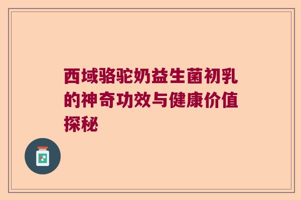 西域骆驼奶益生菌初乳的神奇功效与健康价值探秘