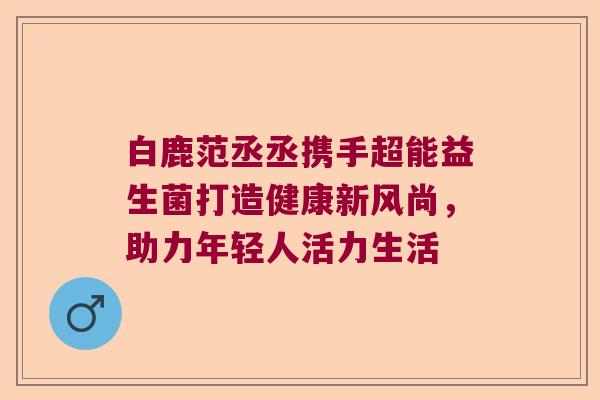 白鹿范丞丞携手超能益生菌打造健康新风尚，助力年轻人活力生活