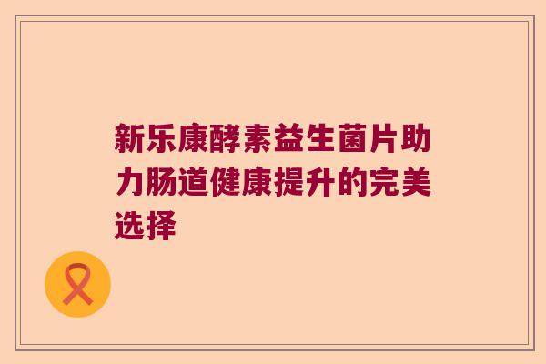 新乐康酵素益生菌片助力肠道健康提升的完美选择