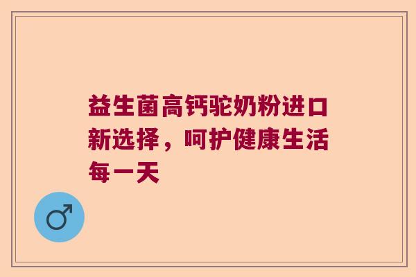益生菌高钙驼奶粉进口新选择,呵护健康生活每一天 益生菌高钙驼奶粉进口新选择,呵护健康生活每一天