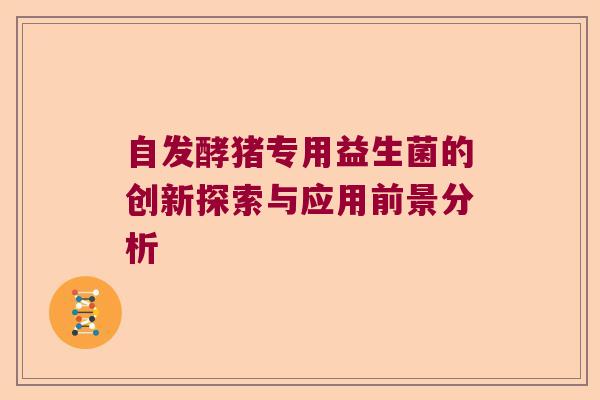 自发酵猪专用益生菌的创新探索与应用前景分析 自发酵猪专用益生菌的创新探索与应用前景分析