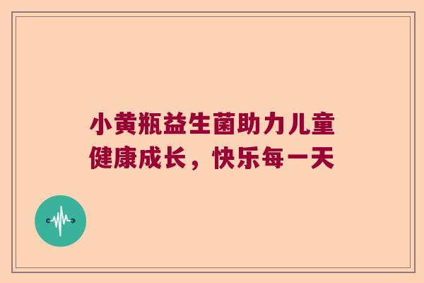 小黄瓶益生菌助力儿童健康成长,快乐每一天 小黄瓶益生菌助力儿童健康成长,快乐每一天