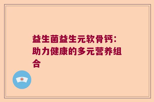 益生菌益生元软骨钙:助力健康的多元营养组合 益生菌益生元软骨钙:助力健康的多元营养组合