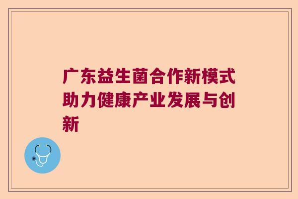 广东益生菌合作新模式助力健康产业发展与创新 广东益生菌合作新模式助力健康产业发展与创新