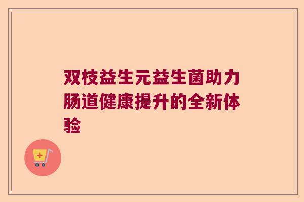 双枝益生元益生菌助力肠道健康提升的全新体验 双枝益生元益生菌助力肠道健康提升的全新体验