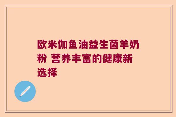 欧米伽鱼油益生菌羊奶粉 营养丰富的健康新选择