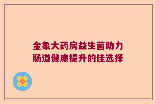 金象大药房益生菌助力肠道健康提升的佳选择