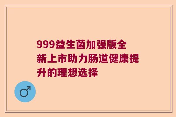 999益生菌加强版全新上市助力肠道健康提升的理想选择 999益生菌加强版全新上市助力肠道健康提升的理想选择