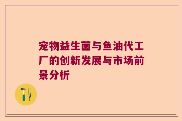 宠物益生菌与鱼油代工厂的创新发展与市场前景分析