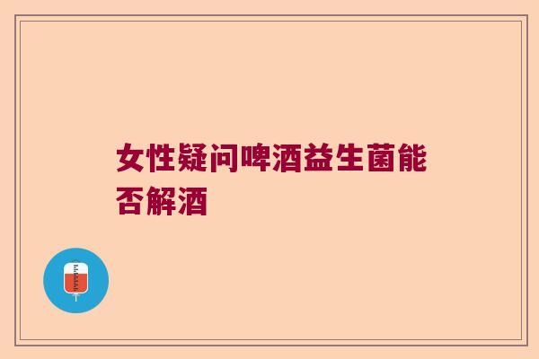 女性疑问啤酒益生菌能否解酒 女性疑问啤酒益生菌能否解酒